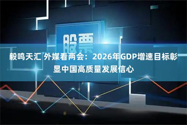 毅鸣天汇 外媒看两会：2026年GDP增速目标彰显中国高质量发展信心