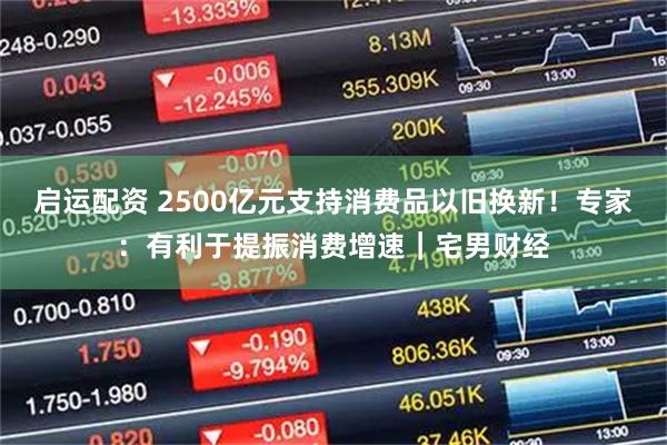 启运配资 2500亿元支持消费品以旧换新！专家：有利于提振消费增速｜宅男财经