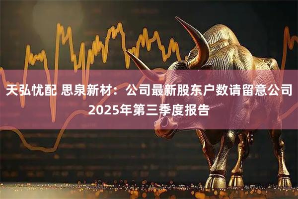 天弘忧配 思泉新材：公司最新股东户数请留意公司2025年第三季度报告