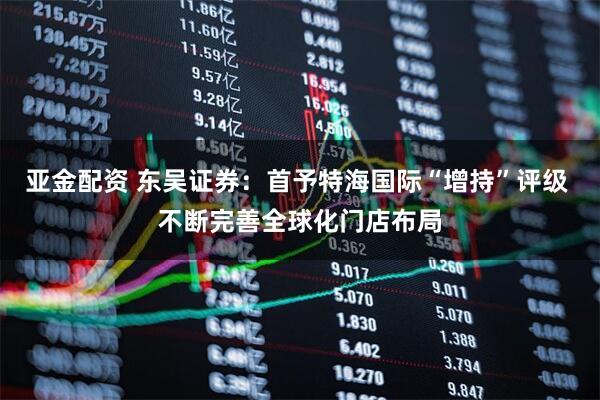 亚金配资 东吴证券：首予特海国际“增持”评级 不断完善全球化门店布局