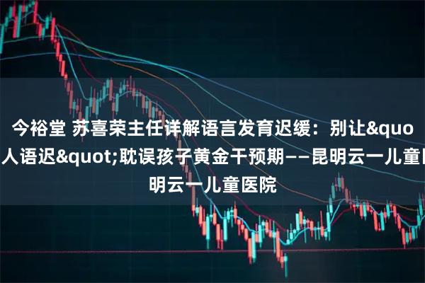 今裕堂 苏喜荣主任详解语言发育迟缓：别让"贵人语迟"耽误孩子黄金干预期——昆明云一儿童医院