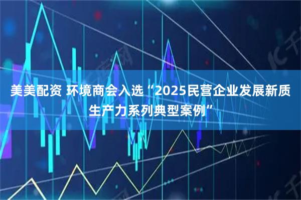 美美配资 环境商会入选“2025民营企业发展新质生产力系列典型案例”