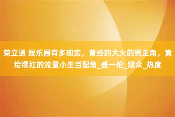 荣立通 娱乐圈有多现实，曾经的大火的男主角，竟给爆红的流量小生当配角_盛一伦_观众_热度
