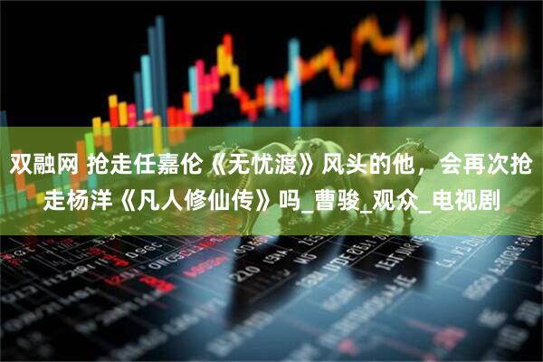 双融网 抢走任嘉伦《无忧渡》风头的他，会再次抢走杨洋《凡人修仙传》吗_曹骏_观众_电视剧