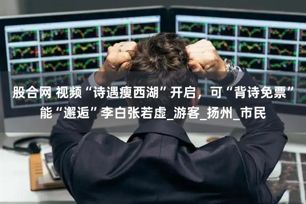 股合网 视频“诗遇瘦西湖”开启，可“背诗免票”能“邂逅”李白张若虚_游客_扬州_市民
