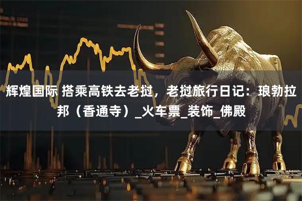 辉煌国际 搭乘高铁去老挝，老挝旅行日记：琅勃拉邦（香通寺）_火车票_装饰_佛殿