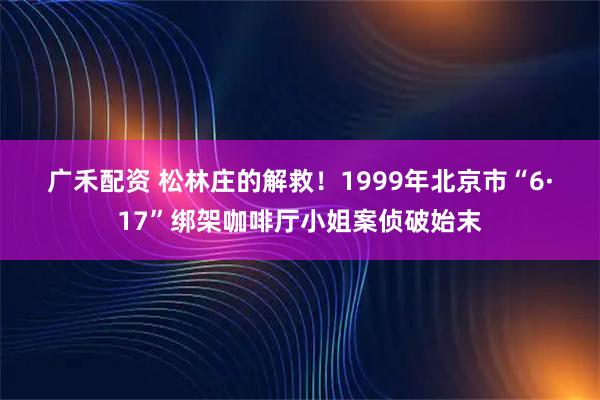 广禾配资 松林庄的解救！1999年北京市“6·17”绑架咖啡厅小姐案侦破始末