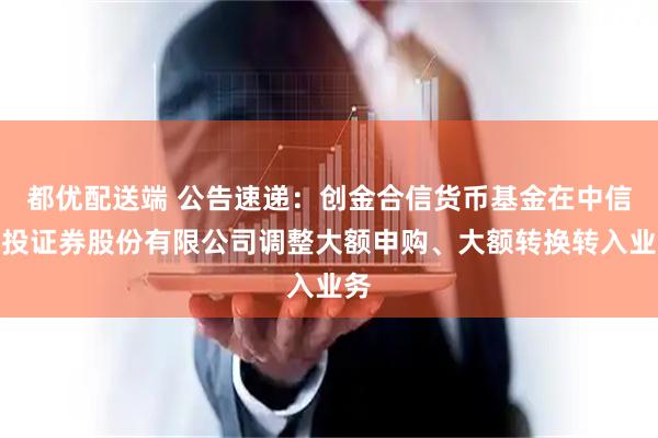 都优配送端 公告速递：创金合信货币基金在中信建投证券股份有限公司调整大额申购、大额转换转入业务