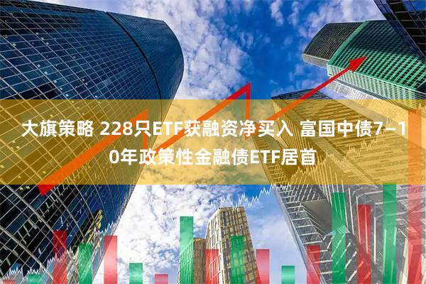 大旗策略 228只ETF获融资净买入 富国中债7—10年政策性金融债ETF居首
