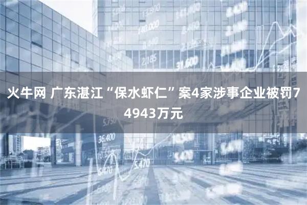 火牛网 广东湛江“保水虾仁”案4家涉事企业被罚74943万元