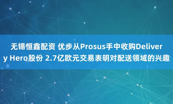 无锡恒鑫配资 优步从Prosus手中收购Delivery Hero股份 2.7亿欧元交易表明对配送领域的兴趣