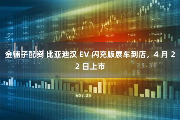 金铺子配资 比亚迪汉 EV 闪充版展车到店，4 月 22 日上市