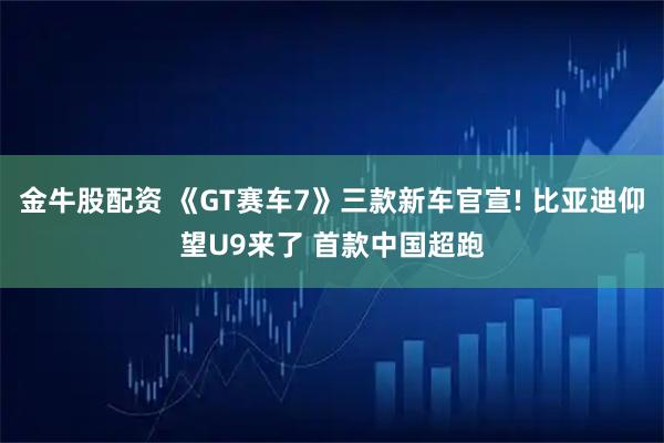 金牛股配资 《GT赛车7》三款新车官宣! 比亚迪仰望U9来了 首款中国超跑