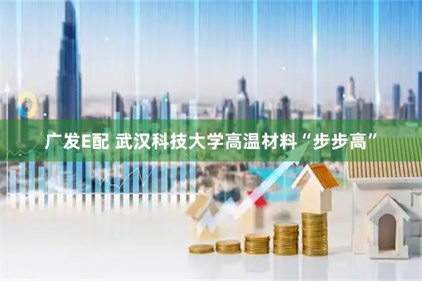 广发E配 武汉科技大学高温材料“步步高”