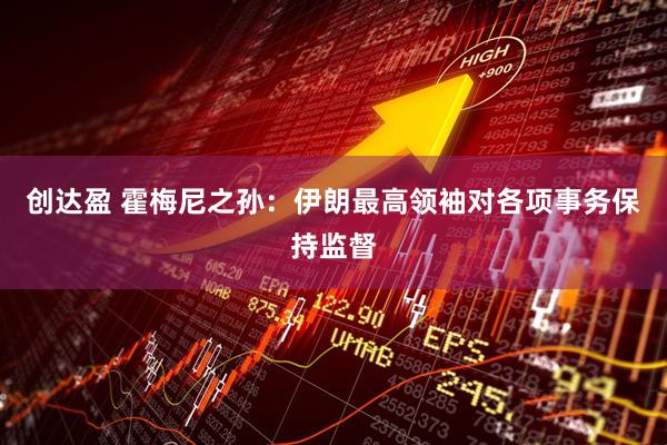 创达盈 霍梅尼之孙：伊朗最高领袖对各项事务保持监督