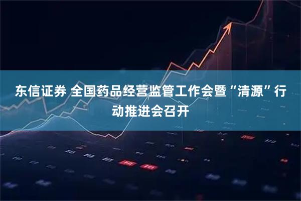 东信证券 全国药品经营监管工作会暨“清源”行动推进会召开
