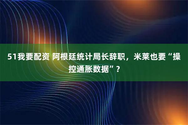 51我要配资 阿根廷统计局长辞职，米莱也要“操控通胀数据”？