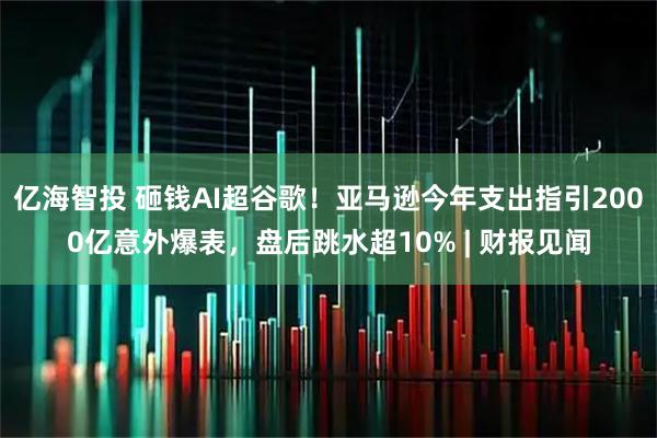 亿海智投 砸钱AI超谷歌！亚马逊今年支出指引2000亿意外爆表，盘后跳水超10% | 财报见闻