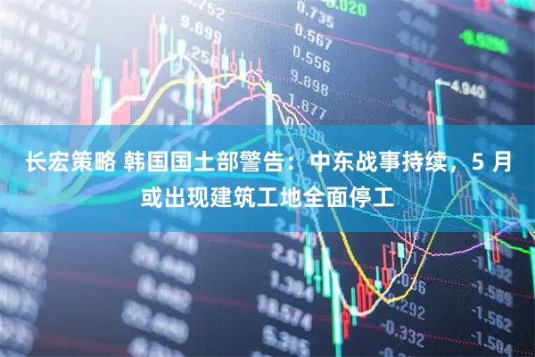 长宏策略 韩国国土部警告：中东战事持续，5 月或出现建筑工地全面停工