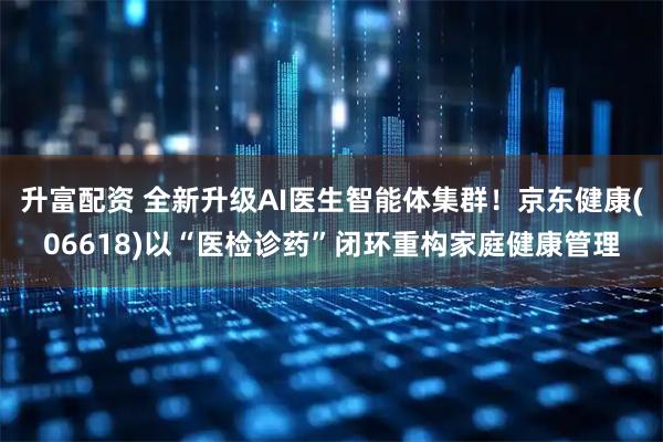 升富配资 全新升级AI医生智能体集群!京东健康(06618)以“医检诊药”闭环重构家庭健康管理