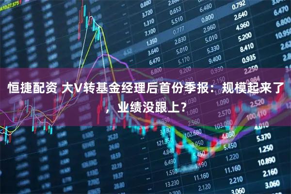 恒捷配资 大V转基金经理后首份季报：规模起来了，业绩没跟上？